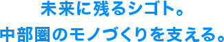 未来に残るシゴト。中部圏のモノづくりを支える。