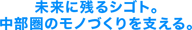 未来に残るシゴト。 中部圏のモノづくりを支える。